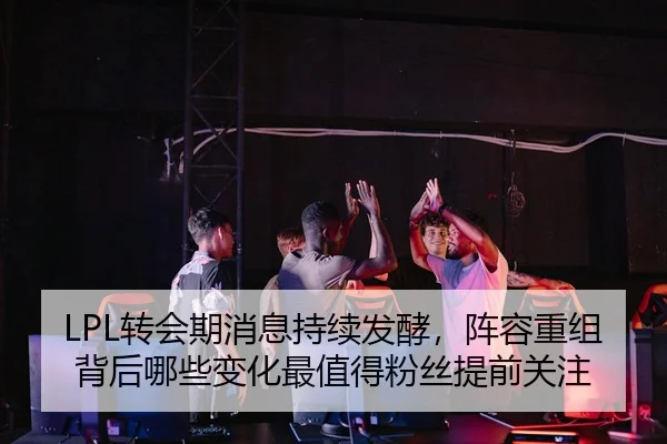 LPL转会期消息持续发酵，阵容重组背后哪些变化最值得粉丝提前关注（PGyouxi）